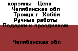 корзины › Цена ­ 100 - Челябинская обл., Троицк г. Хобби. Ручные работы » Подарки к праздникам   . Челябинская обл.